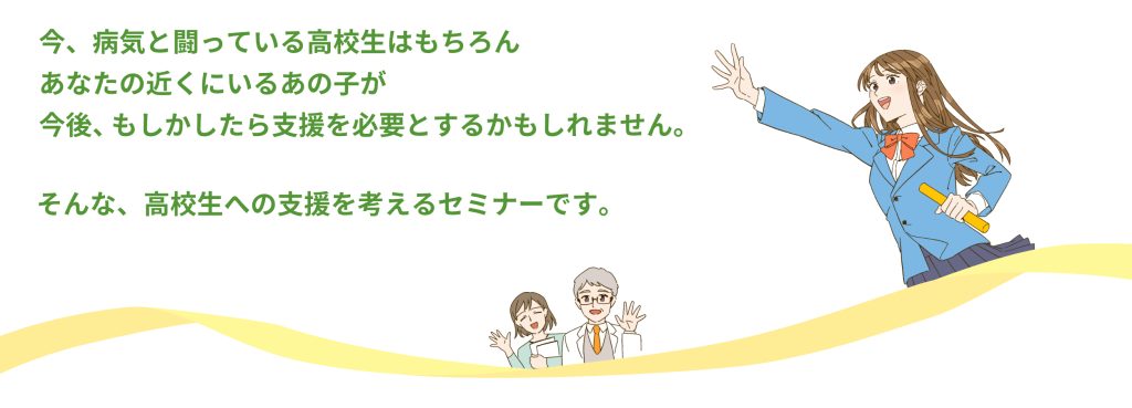 今、病気と闘っている高校生はもちろん、あなたの近くにいるあの子が、今後、もしかしたら支援を必要とするかもしれません。
そんな、高校生への支援を考えるセミナーです。