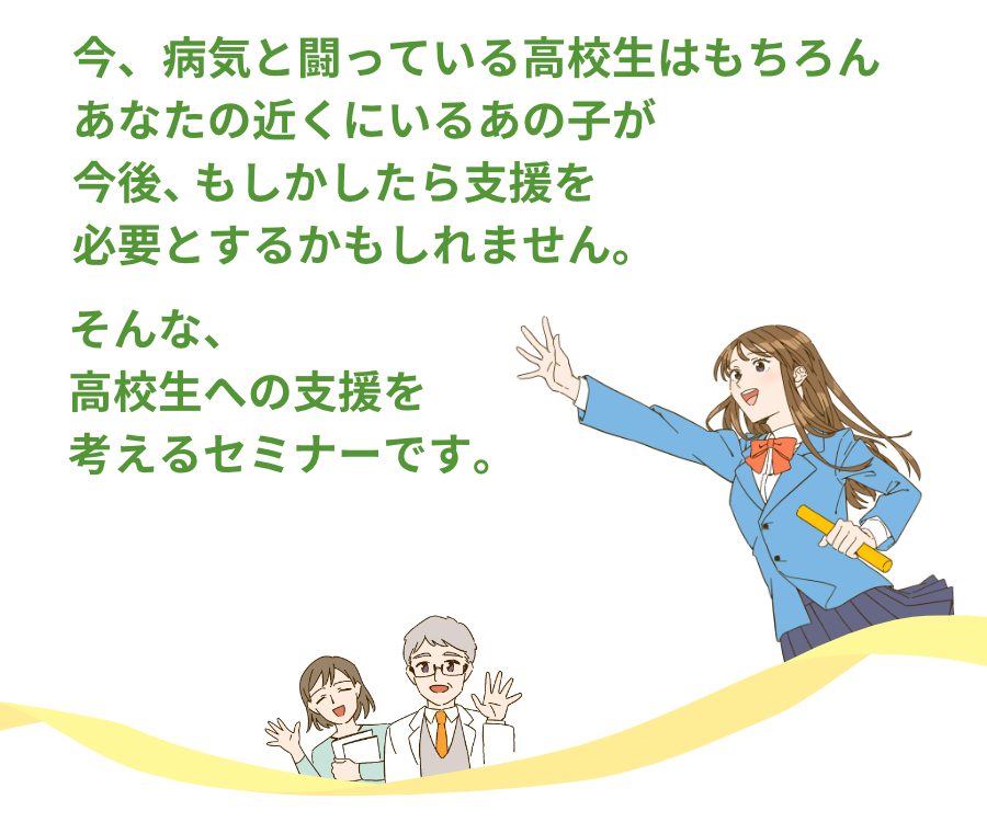今、病気と闘っている高校生はもちろん、あなたの近くにいるあの子が、今後、もしかしたら支援を必要とするかもしれません。
そんな、高校生への支援を考えるセミナーです。