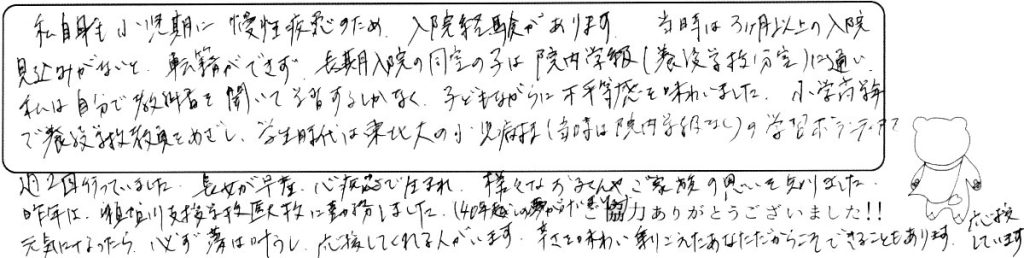 私自身も小児期に慢性疾患のため、入院経験があります。当時は3ヶ月以上の入院見込みがないと転籍ができず、長期入院の同室の子は院内学級（養護学校分室）に通い、私は自分で教科書を開いて学習するしかなく、子どもながらに不平等感を味わいました。小学高学年で養護学校教員をめざし、学生時代は東北大の小児病棟（当時は院内学級なし）の学習ボランティアを週２回行っていました。長女が早産、心疾患で生まれ、様々なお子さんやご家族の思いを知りました。昨年は支援学校医大校に勤務しました（40年越しの願いが叶いました）。元気になったら、必ず夢は叶うし、応援してくれる人がいます。辛さを味わい乗りこえたあなただからこそできることもあります。応援しています。