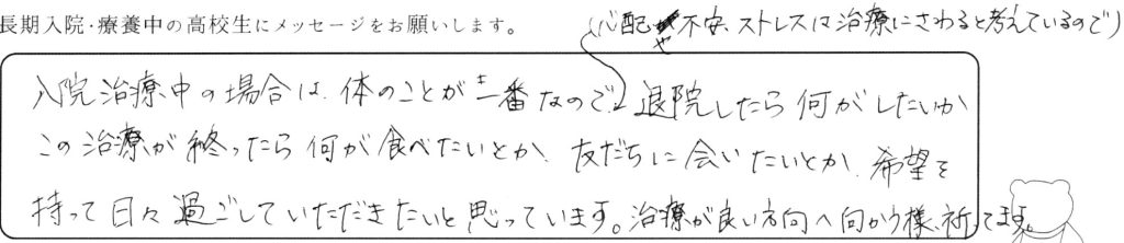 入院治療中の場合は体のことが一番なので、（心配や不安、ストレスは治療にさわると考えているので）退院したら何がしたいか、この治療が終わったら何が食べたいかとか、友だちに会いたいとか、希望を持って日々過ごしていただきたいと思っています。治療が良い方向へ向かうよう祈っています。