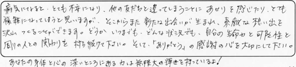 病気になると、とても不安になり、他の友だちと違ってしまうことにあせりを感じたり、とても複雑になってしまうと思いますが、そこからまた新たな出会いが生まれ、素敵な想い出を沢山つくることができます。どうか、いつまでも、どんな状況でも、自分の生命力と可能性と周りの人との関わりを持ち続けてください。そして「ありがとう」の感謝の心を大切にして下さい。あなたの身体と心の深いところにある力は、無限大の輝きを持っているよ！