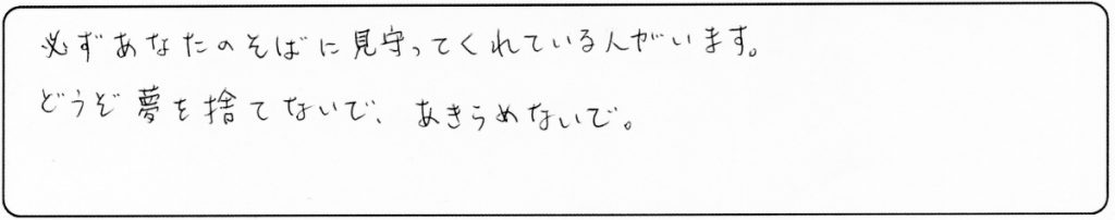 必ずあなたのそばに見守ってくれる人がいます。
どうぞ夢を捨てないで、あきらめないで。